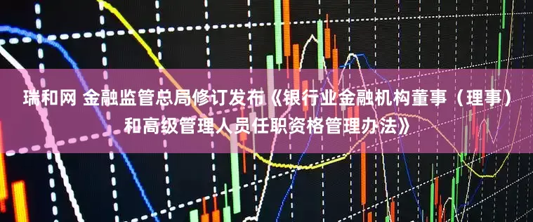 瑞和网 金融监管总局修订发布《银行业金融机构董事（理事）和高级管理人员任职资格管理办法》