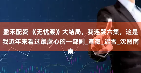 盈禾配资 《无忧渡》大结局，我连哭六集，这是我近年来看过最虐心的一部剧_宣夜_迟雪_沈图南