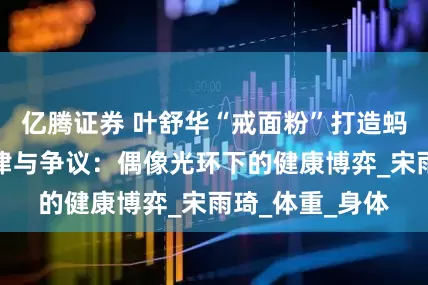 亿腾证券 叶舒华“戒面粉”打造蚂蚁腰背后的自律与争议：偶像光环下的健康博弈_宋雨琦_体重_身体