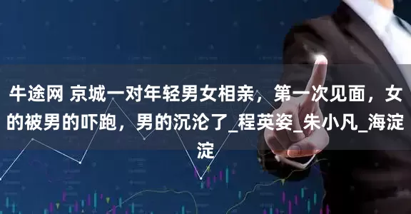 牛途网 京城一对年轻男女相亲，第一次见面，女的被男的吓跑，男的沉沦了_程英姿_朱小凡_海淀