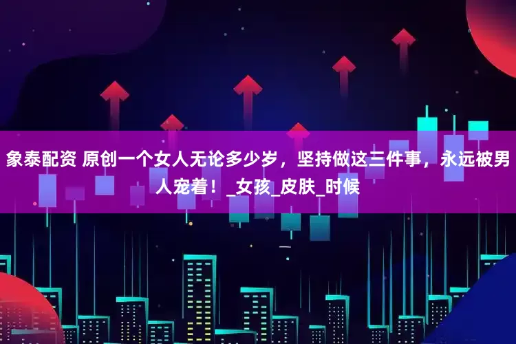 象泰配资 原创一个女人无论多少岁，坚持做这三件事，永远被男人宠着！_女孩_皮肤_时候