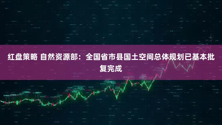 红盘策略 自然资源部：全国省市县国土空间总体规划已基本批复完成