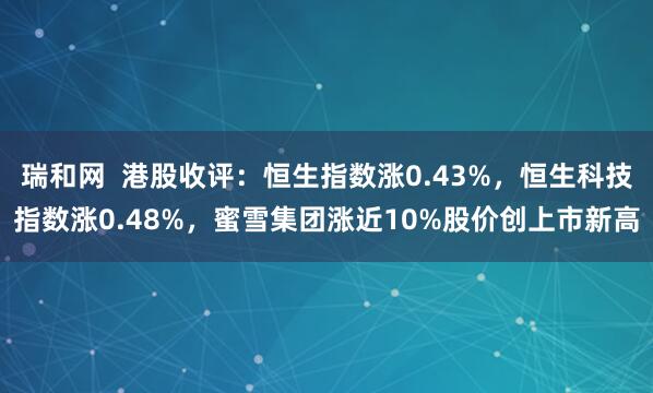瑞和网  港股收评：恒生指数涨0.43%，恒生科技指数涨0.48%，蜜雪集团涨近10%股价创上市新高