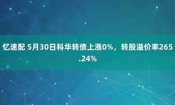 忆速配 5月30日科华转债上涨0%，转股溢价率265.24%