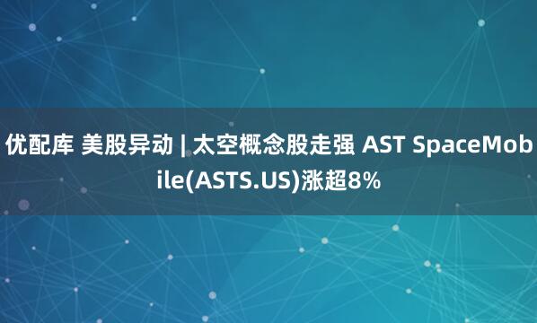 优配库 美股异动 | 太空概念股走强 AST SpaceMobile(ASTS.US)涨超8%