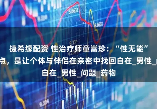 捷希缘配资 性治疗师童嵩珍：“性无能”的治愈终点，是让个体与伴侣在亲密中找回自在_男性_问题_药物
