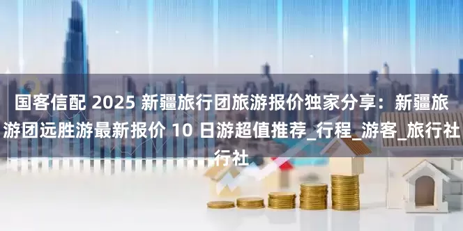 国客信配 2025 新疆旅行团旅游报价独家分享：新疆旅游团远胜游最新报价 10 日游超值推荐_行程_游客_旅行社