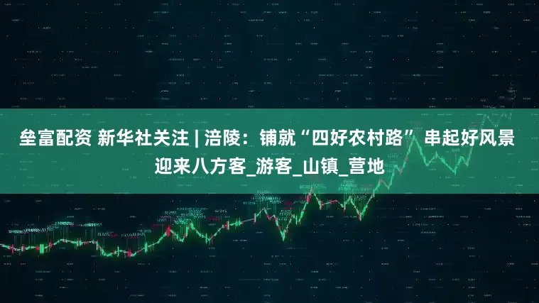 垒富配资 新华社关注 | 涪陵：铺就“四好农村路” 串起好风景 迎来八方客_游客_山镇_营地