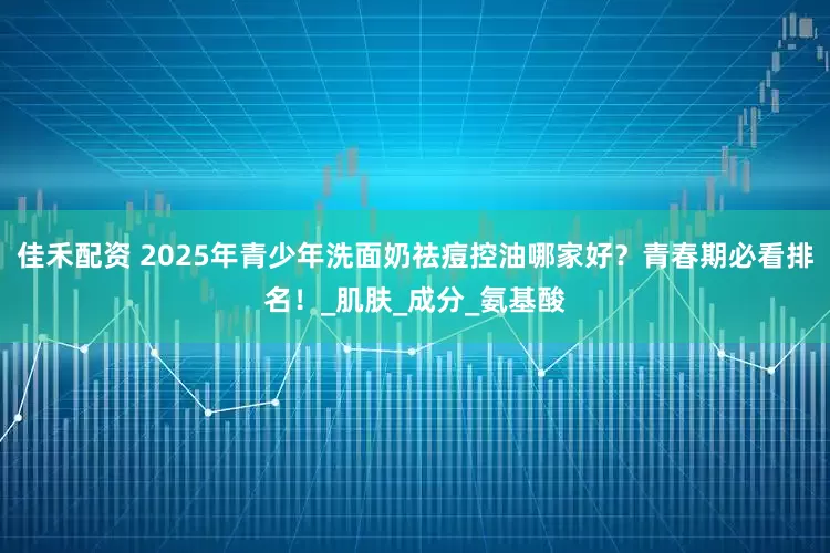 佳禾配资 2025年青少年洗面奶祛痘控油哪家好？青春期必看排名！_肌肤_成分_氨基酸