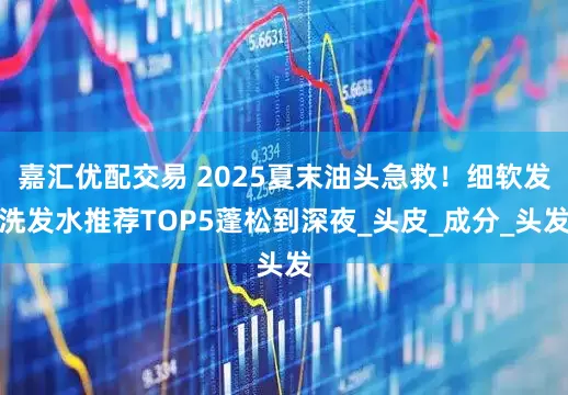 嘉汇优配交易 2025夏末油头急救！细软发洗发水推荐TOP5蓬松到深夜_头皮_成分_头发