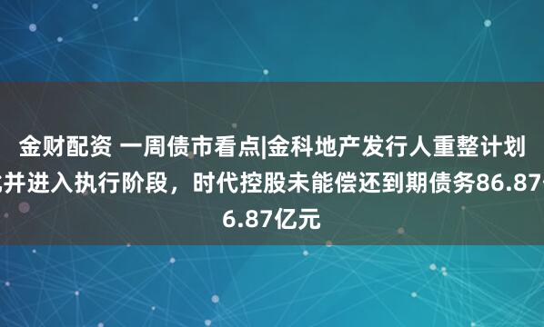 金财配资 一周债市看点|金科地产发行人重整计划获批并进入执行阶段，时代控股未能偿还到期债务86.87亿元