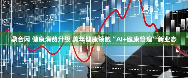 鼎合网 健康消费升级 美年健康领跑“AI+健康管理”新业态