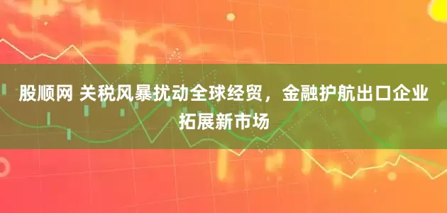 股顺网 关税风暴扰动全球经贸，金融护航出口企业拓展新市场