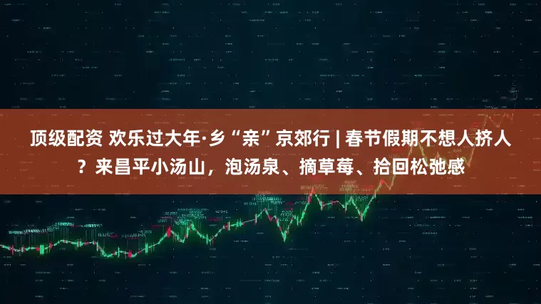 顶级配资 欢乐过大年·乡“亲”京郊行 | 春节假期不想人挤人？来昌平小汤山，泡汤泉、摘草莓、拾回松弛感