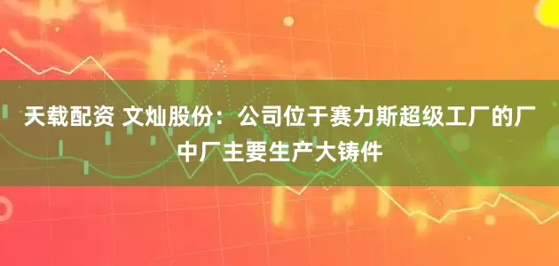 天载配资 文灿股份：公司位于赛力斯超级工厂的厂中厂主要生产大铸件