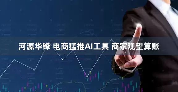 河源华锋 电商猛推AI工具 商家观望算账