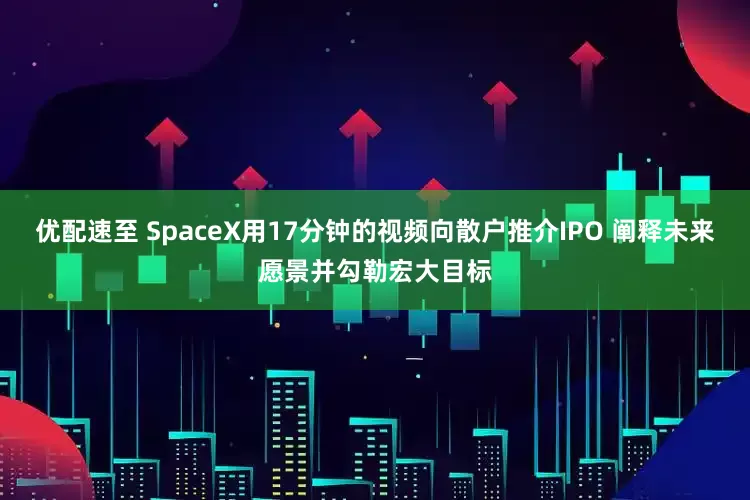 优配速至 SpaceX用17分钟的视频向散户推介IPO 阐释未来愿景并勾勒宏大目标