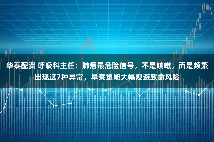 华泰配资 呼吸科主任：肺癌最危险信号，不是咳嗽，而是频繁出现这7种异常，早察觉能大幅规避致命风险